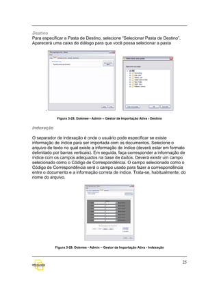 Destino
Para especificar a Pasta de Destino, selecione “Selecionar Pasta de Destino”.
Aparecerá uma caixa de diálogo para que você possa selecionar a pasta




      .

             Figura 3-28. Dokmee - Admin – Gestor de Importação Ativa - Destino


Indexação

O separador de indexação é onde o usuário pode especificar se existe
informação de índice para ser importada com os documentos. Selecione o
arquivo de texto no qual existe a informação de índice (deverá estar em formato
delimitado por barras verticais). Em seguida, faça corresponder a informação de
índice com os campos adequados na base de dados. Deverá existir um campo
selecionado como o Código de Correspondência. O campo selecionado como o
Código de Correspondência será o campo usado para fazer a correspondência
entre o documento e a informação correta de índice. Trata-se, habitualmente, do
nome do arquivo.




            Figura 3-29. Dokmee - Admin – Gestor de Importação Ativa - Indexação



                                                                                   25
 