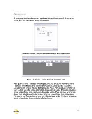 Agendamento

O separador do Agendamento é usado para especificar quando é que uma
tarefa deve ser executada automaticamente.




          Figura 3--30. Dokmee - Admin – Gestor de Importação Ativa - Agendamento




                 Figura 3-31. Dokmee - Admin – Gestor de Importação Ativa


Para guardar uma Tarefa de Importação Ativa, vá a Arquivo no menu Nova
Tarefa de Importação Ativa e selecione Guardar. Em seguida, as tarefas
aparecerão na lista na Janela da Importação Ativa. Para executar uma tarefa
num horário que não esteja agendado, clique com o botão direito do mouse na
tarefa existente na lista e selecione Executar tarefa. Para eliminar uma tarefa,
clique com o botão direito do mouse na tarefa existente na lista e selecione
Eliminar tarefa. Para editar uma tarefa, clique com o botão direito do mouse na
tarefa existente na lista e selecione Editar tarefa.




                                                                                    26
 
