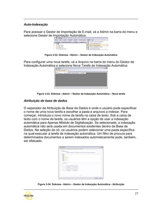 Auto-Indexação

Para acessar o Gestor de Importação de E-mail, vá a Admin na barra do menu e
selecione Gestor de Importação Automática.




              Figura 3-32. Dokmee - Admin – Gestor de Indexação Automática


Para configurar uma nova tarefa, vá a Arquivo na barra do menu do Gestor de
Indexação Automática e selecione Nova Tarefa de Indexação Automática




        Figura 3-33. Dokmee - Admin – Gestor de Indexação Automática – Nova tarefa


Atribuição de base de dados

O separador de Atribuição de Base de Dados é onde o usuário pode especificar
o nome de uma nova tarefa e escolher a pasta e arquivos a indexar. Para
começar, introduza o novo nome da tarefa na caixa de texto. Sob a caixa de
texto com o nome da tarefa, os usuários têm a opção de usar a indexação
automática para Apenas Módulo de Digitalização. Se selecionada, a indexação
automática não será usada em documentos existentes dentro da Base de
Dados. Na seleção de nó, os usuários podem selecionar uma pasta específica
na qual executar a tarefa de indexação automática. Um filtro de procura para
determinados documentos a serem indexados automaticamente pode, também,
ser efetuado.




         Figura 3-34. Dokmee - Admin – Gestor de Indexação Automática - Atribuição



                                                                                     27
 