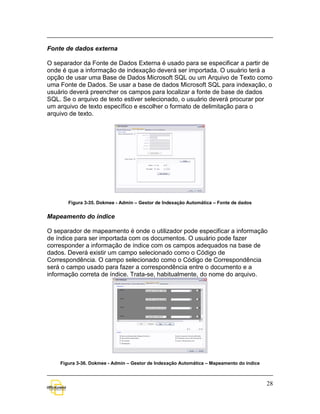Fonte de dados externa

O separador da Fonte de Dados Externa é usado para se especificar a partir de
onde é que a informação de indexação deverá ser importada. O usuário terá a
opção de usar uma Base de Dados Microsoft SQL ou um Arquivo de Texto como
uma Fonte de Dados. Se usar a base de dados Microsoft SQL para indexação, o
usuário deverá preencher os campos para localizar a fonte de base de dados
SQL. Se o arquivo de texto estiver selecionado, o usuário deverá procurar por
um arquivo de texto específico e escolher o formato de delimitação para o
arquivo de texto.




       Figura 3-35. Dokmee - Admin – Gestor de Indexação Automática – Fonte de dados


Mapeamento do índice

O separador de mapeamento é onde o utilizador pode especificar a informação
de índice para ser importada com os documentos. O usuário pode fazer
corresponder a informação de índice com os campos adequados na base de
dados. Deverá existir um campo selecionado como o Código de
Correspondência. O campo selecionado como o Código de Correspondência
será o campo usado para fazer a correspondência entre o documento e a
informação correta de índice. Trata-se, habitualmente, do nome do arquivo.




    Figura 3-36. Dokmee - Admin – Gestor de Indexação Automática – Mapeamento do índice



                                                                                          28
 