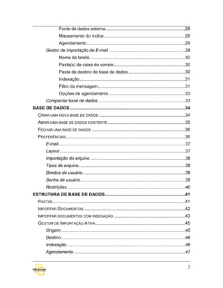 Fonte de dados externa................................................................. 28
                   Mapeamento do índice .................................................................. 28
                   Agendamento ................................................................................ 29
         Gestor de Importação de E-mail .............................................................. 29
                   Nome da tarefa .............................................................................. 30
                   Pasta(s) de caixa do correio .......................................................... 30
                   Pasta de destino da base de dados .............................................. 30
                   Indexação ...................................................................................... 31
                   Filtro da mensagem ....................................................................... 31
                   Opções de agendamento .............................................................. 33
         Compactar base de dados ....................................................................... 33
BASE DE DADOS .............................................................................................. 34
   CRIAR UMA NOVA BASE DE DADOS ...................................................................... 34
   ABRIR UMA BASE DE DADOS EXISTENTE ............................................................... 35
   FECHAR UMA BASE DE DADOS ............................................................................ 36
   PREFERÊNCIAS ................................................................................................. 36
         E-mail ....................................................................................................... 37
         Layout ...................................................................................................... 37
         Importação do arquivo ............................................................................. 38
         Tipos de arquivo....................................................................................... 38
         Direitos de usuário ................................................................................... 39
         Senha de usuário ..................................................................................... 39
         Restrições ................................................................................................ 40
ESTRUTURA DE BASE DE DADOS ................................................................. 41
   PASTAS ............................................................................................................ 41
   IMPORTAR DOCUMENTOS................................................................................... 42
   IMPORTAR DOCUMENTOS COM INDEXAÇÃO .......................................................... 43
   GESTOR DE IMPORTAÇÃO ATIVA ......................................................................... 45
         Origem ..................................................................................................... 45
         Destino ..................................................................................................... 46
         Indexação................................................................................................. 46
         Agendamento ........................................................................................... 47


                                                                                                                        2
 