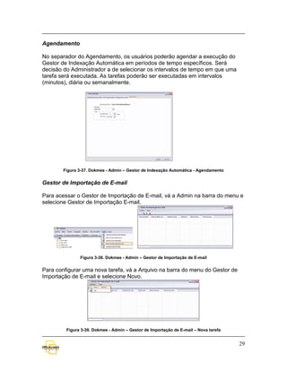 Agendamento

No separador do Agendamento, os usuários poderão agendar a execução do
Gestor de Indexação Automática em períodos de tempo específicos. Será
decisão do Administrador a de selecionar os intervalos de tempo em que uma
tarefa será executada. As tarefas poderão ser executadas em intervalos
(minutos), diária ou semanalmente.




        Figura 3-37. Dokmee - Admin – Gestor de Indexação Automática - Agendamento


Gestor de Importação de E-mail

Para acessar o Gestor de Importação de E-mail, vá a Admin na barra do menu e
selecione Gestor de Importação E-mail.




               Figura 3-38. Dokmee - Admin – Gestor de Importação de E-mail


Para configurar uma nova tarefa, vá a Arquivo na barra do menu do Gestor de
Importação de E-mail e selecione Novo.




         Figura 3-39. Dokmee - Admin – Gestor de Importação de E-mail – Nova tarefa


                                                                                      29
 