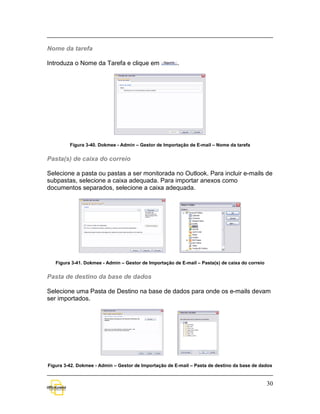 Nome da tarefa

Introduza o Nome da Tarefa e clique em                  .




         Figura 3-40. Dokmee - Admin – Gestor de Importação de E-mail – Nome da tarefa


Pasta(s) de caixa do correio

Selecione a pasta ou pastas a ser monitorada no Outlook. Para incluir e-mails de
subpastas, selecione a caixa adequada. Para importar anexos como
documentos separados, selecione a caixa adequada.




   Figura 3-41. Dokmee - Admin – Gestor de Importação de E-mail – Pasta(s) de caixa do correio


Pasta de destino da base de dados

Selecione uma Pasta de Destino na base de dados para onde os e-mails devam
ser importados.




Figura 3-42. Dokmee - Admin – Gestor de Importação de E-mail – Pasta de destino da base de dados


                                                                                                 30
 