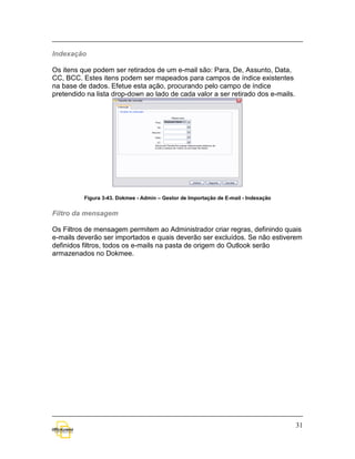 Indexação

Os itens que podem ser retirados de um e-mail são: Para, De, Assunto, Data,
CC, BCC. Estes itens podem ser mapeados para campos de índice existentes
na base de dados. Efetue esta ação, procurando pelo campo de índice
pretendido na lista drop-down ao lado de cada valor a ser retirado dos e-mails.




          Figura 3-43. Dokmee - Admin – Gestor de Importação de E-mail - Indexação


Filtro da mensagem

Os Filtros de mensagem permitem ao Administrador criar regras, definindo quais
e-mails deverão ser importados e quais deverão ser excluídos. Se não estiverem
definidos filtros, todos os e-mails na pasta de origem do Outlook serão
armazenados no Dokmee.




                                                                                     31
 