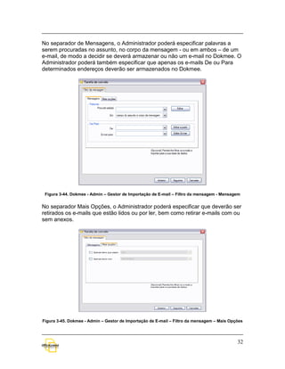 No separador de Mensagens, o Administrador poderá especificar palavras a
serem procuradas no assunto, no corpo da mensagem - ou em ambos – de um
e-mail, de modo a decidir se deverá armazenar ou não um e-mail no Dokmee. O
Administrador poderá também especificar que apenas os e-mails De ou Para
determinados endereços deverão ser armazenados no Dokmee.




 Figura 3-44. Dokmee - Admin – Gestor de Importação de E-mail – Filtro da mensagem - Mensagem


No separador Mais Opções, o Administrador poderá especificar que deverão ser
retirados os e-mails que estão lidos ou por ler, bem como retirar e-mails com ou
sem anexos.




Figura 3-45. Dokmee - Admin – Gestor de Importação de E-mail – Filtro da mensagem – Mais Opções




                                                                                            32
 