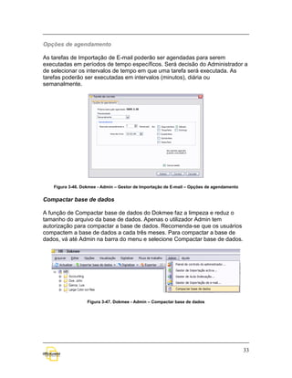 Opções de agendamento

As tarefas de Importação de E-mail poderão ser agendadas para serem
executadas em períodos de tempo específicos. Será decisão do Administrador a
de selecionar os intervalos de tempo em que uma tarefa será executada. As
tarefas poderão ser executadas em intervalos (minutos), diária ou
semanalmente.




    Figura 3-46. Dokmee - Admin – Gestor de Importação de E-mail – Opções de agendamento


Compactar base de dados

A função de Compactar base de dados do Dokmee faz a limpeza e reduz o
tamanho do arquivo da base de dados. Apenas o utilizador Admin tem
autorização para compactar a base de dados. Recomenda-se que os usuários
compactem a base de dados a cada três meses. Para compactar a base de
dados, vá até Admin na barra do menu e selecione Compactar base de dados.




                   Figura 3-47. Dokmee - Admin – Compactar base de dados




                                                                                           33
 