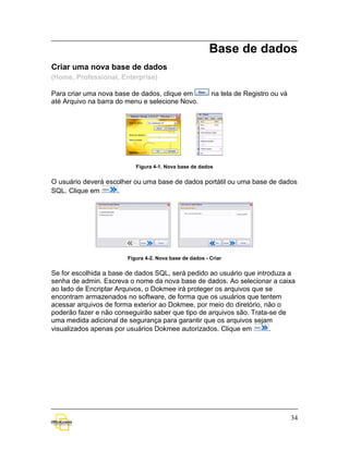 Base de dados
Criar uma nova base de dados
(Home, Professional, Enterprise)

Para criar uma nova base de dados, clique em            na tela de Registro ou vá
até Arquivo na barra do menu e selecione Novo.




                          Figura 4-1. Nova base de dados


O usuário deverá escolher ou uma base de dados portátil ou uma base de dados
SQL. Clique em      .




                       Figura 4-2. Nova base de dados - Criar


Se for escolhida a base de dados SQL, será pedido ao usuário que introduza a
senha de admin. Escreva o nome da nova base de dados. Ao selecionar a caixa
ao lado de Encriptar Arquivos, o Dokmee irá proteger os arquivos que se
encontram armazenados no software, de forma que os usuários que tentem
acessar arquivos de forma exterior ao Dokmee, por meio do diretório, não o
poderão fazer e não conseguirão saber que tipo de arquivos são. Trata-se de
uma medida adicional de segurança para garantir que os arquivos sejam
visualizados apenas por usuários Dokmee autorizados. Clique em        .




                                                                                    34
 