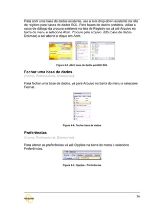 Para abrir uma base de dados existente, use a lista drop-down existente na tela
de registro para bases de dados SQL. Para bases de dados portáteis, utilize a
caixa de diálogo da procura existente na tela de Registro ou vá até Arquivo na
barra do menu e selecione Abrir. Procure pelo arquivo .ddb (base de dados
Dokmee) a ser aberto e clique em Abrir.




                      Figura 4-5. Abrir base de dados portátil/ SQL


Fechar uma base de dados
(Home, Professional, Enterprise)

Para fechar uma base de dados, vá para Arquivo na barra do menu e selecione
Fechar.




                           Figura 4-6. Fechar base de dados


Preferências
(Home, Professional, Enterprise)

Para alterar as preferências vá até Opções na barra do menu e selecione
Preferências.




                           Figura 4-7. Opções - Preferências




                                                                              36
 