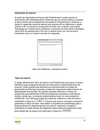Importação do arquivo

A seção de Importação de Arquivo das Preferências é usada quando os
documentos são importados para o Dokmee sem um arquivo plano ou quando
os documentos são arrastados de uma pasta do Windows para o Dokmee; a
opção no separador pertence apenas aos arquivos tiff; ao selecionar a opção,
quando o tiff, os arquivos e os arquivos de texto com o mesmo nome saem
importados em conjunto para o Dokmee, os arquivos de texto serão importados
como OCR de suporte para o tiff, com o mesmo nome, em vez de serem
importados como um arquivo de texto em separado




                    Figura 4-10. Preferências – Importação de arquivo




Tipos de arquivo

A seção referente aos Tipos de Arquivo nas Preferências serve para o usuário
identificar quais programas deverão ser associados a determinado tipos de
arquivos. Estas preferências destinam-se exclusivamente a Funções de
lançamento do Dokmee (consultar a seção de Lançamento deste manual, em
Manipulação documental). Os usuários poderão adicionar o número de
programas que pretenderem à lista de programas associada a cada tipo de
arquivo, sendo que, no entanto, poderá apenas haver um único programa
predefinido. Para adicionar à lista de programas, selecione o tipo de arquivo
pretendido e clique em             . Procure pelo arquivo .exe para o programa
pretendido e clique em Abrir. Para definir o programa de predefinição para o
Dokmee lançar um determinado tipo de arquivo, selecione o programa
pretendido na seção da lista de programas (após adicionar programas à lista
para aquele tipo de arquivo em particular) e clique em            .



                                                                                 38
 