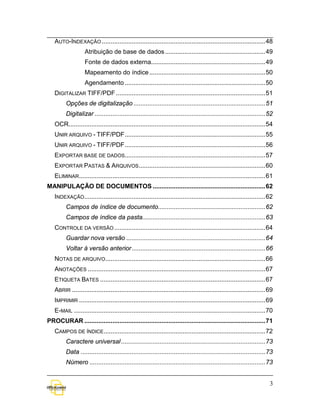AUTO-INDEXAÇÃO ............................................................................................. 48
                   Atribuição de base de dados ......................................................... 49
                   Fonte de dados externa................................................................. 49
                   Mapeamento do índice .................................................................. 50
                   Agendamento ................................................................................ 50
   DIGITALIZAR TIFF/PDF ..................................................................................... 51
         Opções de digitalização ........................................................................... 51
         Digitalizar ................................................................................................. 52
   OCR................................................................................................................ 54
   UNIR ARQUIVO - TIFF/PDF ................................................................................ 55
   UNIR ARQUIVO - TIFF/PDF ................................................................................ 56
   EXPORTAR BASE DE DADOS................................................................................ 57
   EXPORTAR PASTAS & ARQUIVOS ........................................................................ 60
   ELIMINAR .......................................................................................................... 61
MANIPULAÇÃO DE DOCUMENTOS ................................................................ 62
   INDEXAÇÃO....................................................................................................... 62
         Campos de índice de documento............................................................. 62
         Campos de índice da pasta...................................................................... 63
   CONTROLE DA VERSÃO ...................................................................................... 64
         Guardar nova versão ............................................................................... 64
         Voltar à versão anterior ............................................................................ 66
   NOTAS DE ARQUIVO ........................................................................................... 66
   ANOTAÇÕES ..................................................................................................... 67
   ETIQUETA BATES .............................................................................................. 67
   ABRIR .............................................................................................................. 69
   IMPRIMIR .......................................................................................................... 69
   E-MAIL ............................................................................................................. 70
PROCURAR ....................................................................................................... 71
   CAMPOS DE ÍNDICE............................................................................................ 72
         Caractere universal .................................................................................. 73
         Data ......................................................................................................... 73
         Número .................................................................................................... 73


                                                                                                                        3
 