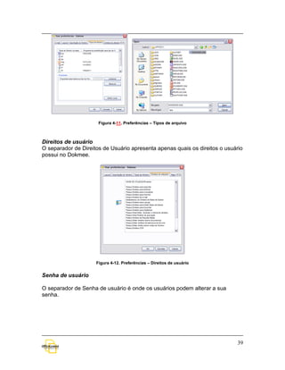 Figura 4-11. Preferências – Tipos de arquivo



Direitos de usuário
O separador de Direitos de Usuário apresenta apenas quais os direitos o usuário
possui no Dokmee.




                     Figura 4-12. Preferências – Direitos de usuário


Senha de usuário

O separador de Senha de usuário é onde os usuários podem alterar a sua
senha.




                                                                            39
 