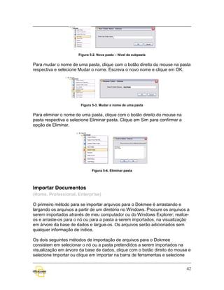 Figura 5-2. Nova pasta – Nível de subpasta


Para mudar o nome de uma pasta, clique com o botão direito do mouse na pasta
respectiva e selecione Mudar o nome. Escreva o novo nome e clique em OK.




                        Figura 5-3. Mudar o nome de uma pasta


Para eliminar o nome de uma pasta, clique com o botão direito do mouse na
pasta respectiva e selecione Eliminar pasta. Clique em Sim para confirmar a
opção de Eliminar.




                               Figura 5-4. Eliminar pasta




Importar Documentos
(Home, Professional, Enterprise)

O primeiro método para se importar arquivos para o Dokmee é arrastando e
largando os arquivos a partir de um diretório no Windows. Procure os arquivos a
serem importados através de meu computador ou do Windows Explorer; realce-
os e arraste-os para o nó ou para a pasta a serem importados, na visualização
em árvore da base de dados e largue-os. Os arquivos serão adicionados sem
qualquer informação de índice.

Os dois seguintes métodos de importação de arquivos para o Dokmee
consistem em selecionar o nó ou a pasta pretendidos a serem importados na
visualização em árvore da base de dados, clique com o botão direito do mouse e
selecione Importar ou clique em Importar na barra de ferramentas e selecione


                                                                              42
 