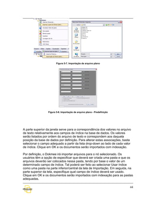 Figura 5-7. Importação de arquivo plano




                  Figura 5-8. Importação de arquivo plano - Predefinição




A parte superior da janela serve para a correspondência dos valores no arquivo
de texto relativamente aos campos de índice na base de dados. Os valores
serão listados por ordem do arquivo de texto e correspondem aos daquela
posição da base de dados por definição. Para alterar estas associações, basta
selecionar o campo adequado a partir da lista drop-down ao lado de cada valor
de índice. Clique em OK e os documentos serão importados com indexação.

Por definição, o Dokmee irá importar arquivos para o nó selecionado. Os
usuários têm a opção de especificar que deverá ser criada uma pasta e que os
arquivos deverão ser colocados nessa pasta, tendo por base o valor de um
determinado campo de índice. Tal poderá ser feito ao selecionar Usar índice
como uma pasta na parte inferior/central da tela de Importação. Em seguida, na
parte superior da tela, especifique qual campo de índice deverá ser usado.
Clique em OK e os documentos serão importados com indexação para as pastas
adequadas.

                                                                             44
 
