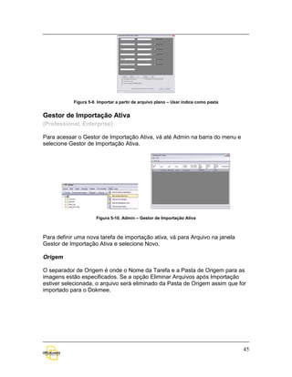Figura 5-9. Importar a partir de arquivo plano – Usar índice como pasta


Gestor de Importação Ativa
(Professional, Enterprise)

Para acessar o Gestor de Importação Ativa, vá até Admin na barra do menu e
selecione Gestor de Importação Ativa.




                       Figura 5-10. Admin – Gestor de Importação Ativa



Para definir uma nova tarefa de importação ativa, vá para Arquivo na janela
Gestor de Importação Ativa e selecione Novo.

Origem

O separador de Origem é onde o Nome da Tarefa e a Pasta de Origem para as
imagens estão especificados. Se a opção Eliminar Arquivos após Importação
estiver selecionada, o arquivo será eliminado da Pasta de Origem assim que for
importado para o Dokmee.




                                                                                      45
 