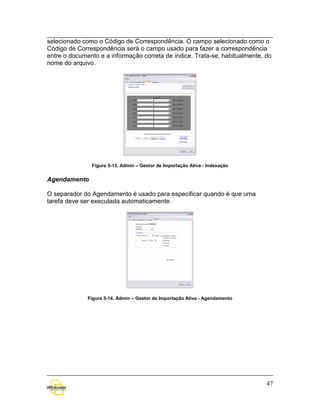 selecionado como o Código de Correspondência. O campo selecionado como o
Código de Correspondência será o campo usado para fazer a correspondência
entre o documento e a informação correta de índice. Trata-se, habitualmente, do
nome do arquivo.




               Figura 5-13. Admin – Gestor de Importação Ativa - Indexação


Agendamento

O separador do Agendamento é usado para especificar quando é que uma
tarefa deve ser executada automaticamente.




              Figura 5-14. Admin – Gestor de Importação Ativa - Agendamento




                                                                              47
 