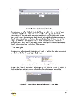 Figura 5-15. Admin – Gestor de Importação Ativa


Para guardar uma Tarefa de Importação Ativa, vá até Arquivo no menu Nova
Tarefa de Importação Ativa e selecione Guardar. Em seguida, as tarefas
aparecerão na lista na Janela da Importação Ativa. Para executar uma tarefa
num horário que não esteja agendado, clique com o botão direito do mouse na
tarefa existente na lista e selecione Executar tarefa. Para eliminar uma tarefa,
clique com o botão direito do mouse na tarefa existente na lista e selecione
Eliminar tarefa. Para editar uma tarefa, clique com o botão direito do mouse na
tarefa existente na lista e selecione Editar tarefa.

Auto-Indexação

Para acessar o Gestor de Importação de E-mail, vá até Admin na barra do menu
e selecione Gestor de Importação de E-mail.




               Figura 5-16. Dokmee - Admin – Gestor de Indexação Automática


Para configurar uma nova tarefa, vá até Arquivo na barra do menu do Gestor de
Indexação Automática e selecione Nova Tarefa de Indexação Automática




            Figura 5-17. - Admin – Gestor de Indexação Automática – Nova tarefa




                                                                                   48
 