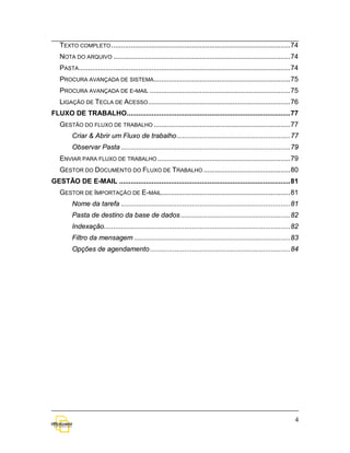 TEXTO COMPLETO ............................................................................................. 74
   NOTA DO ARQUIVO ............................................................................................ 74
   PASTA .............................................................................................................. 74
   PROCURA AVANÇADA DE SISTEMA....................................................................... 75
   PROCURA AVANÇADA DE E-MAIL ......................................................................... 75
   LIGAÇÃO DE TECLA DE ACESSO.......................................................................... 76
FLUXO DE TRABALHO ..................................................................................... 77
   GESTÃO DO FLUXO DE TRABALHO ....................................................................... 77
         Criar & Abrir um Fluxo de trabalho ........................................................... 77
         Observar Pasta ........................................................................................ 79
   ENVIAR PARA FLUXO DE TRABALHO ..................................................................... 79
   GESTOR DO DOCUMENTO DO FLUXO DE TRABALHO ............................................. 80
GESTÃO DE E-MAIL ......................................................................................... 81
   GESTOR DE IMPORTAÇÃO DE E-MAIL................................................................... 81
         Nome da tarefa ........................................................................................ 81
         Pasta de destino da base de dados ......................................................... 82
         Indexação................................................................................................. 82
         Filtro da mensagem ................................................................................. 83
         Opções de agendamento ......................................................................... 84




                                                                                                                        4
 