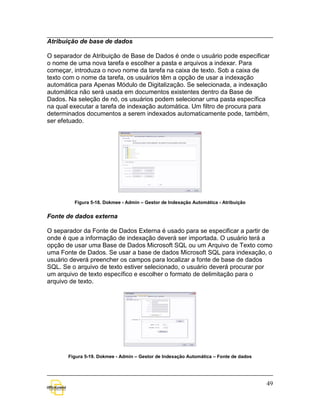 Atribuição de base de dados

O separador de Atribuição de Base de Dados é onde o usuário pode especificar
o nome de uma nova tarefa e escolher a pasta e arquivos a indexar. Para
começar, introduza o novo nome da tarefa na caixa de texto. Sob a caixa de
texto com o nome da tarefa, os usuários têm a opção de usar a indexação
automática para Apenas Módulo de Digitalização. Se selecionada, a indexação
automática não será usada em documentos existentes dentro da Base de
Dados. Na seleção de nó, os usuários podem selecionar uma pasta específica
na qual executar a tarefa de indexação automática. Um filtro de procura para
determinados documentos a serem indexados automaticamente pode, também,
ser efetuado.




         Figura 5-18. Dokmee - Admin – Gestor de Indexação Automática - Atribuição


Fonte de dados externa

O separador da Fonte de Dados Externa é usado para se especificar a partir de
onde é que a informação de indexação deverá ser importada. O usuário terá a
opção de usar uma Base de Dados Microsoft SQL ou um Arquivo de Texto como
uma Fonte de Dados. Se usar a base de dados Microsoft SQL para indexação, o
usuário deverá preencher os campos para localizar a fonte de base de dados
SQL. Se o arquivo de texto estiver selecionado, o usuário deverá procurar por
um arquivo de texto específico e escolher o formato de delimitação para o
arquivo de texto.




       Figura 5-19. Dokmee - Admin – Gestor de Indexação Automática – Fonte de dados




                                                                                       49
 