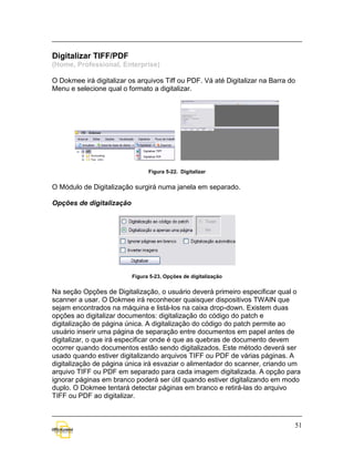 Digitalizar TIFF/PDF
(Home, Professional, Enterprise)

O Dokmee irá digitalizar os arquivos Tiff ou PDF. Vá até Digitalizar na Barra do
Menu e selecione qual o formato a digitalizar.




                                Figura 5-22. Digitalizar


O Módulo de Digitalização surgirá numa janela em separado.

Opções de digitalização




                          Figura 5-23. Opções de digitalização


Na seção Opções de Digitalização, o usuário deverá primeiro especificar qual o
scanner a usar. O Dokmee irá reconhecer quaisquer dispositivos TWAIN que
sejam encontrados na máquina e listá-los na caixa drop-down. Existem duas
opções ao digitalizar documentos: digitalização do código do patch e
digitalização de página única. A digitalização do código do patch permite ao
usuário inserir uma página de separação entre documentos em papel antes de
digitalizar, o que irá especificar onde é que as quebras de documento devem
ocorrer quando documentos estão sendo digitalizados. Este método deverá ser
usado quando estiver digitalizando arquivos TIFF ou PDF de várias páginas. A
digitalização de página única irá esvaziar o alimentador do scanner, criando um
arquivo TIFF ou PDF em separado para cada imagem digitalizada. A opção para
ignorar páginas em branco poderá ser útil quando estiver digitalizando em modo
duplo. O Dokmee tentará detectar páginas em branco e retirá-las do arquivo
TIFF ou PDF ao digitalizar.



                                                                               51
 