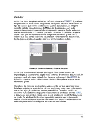 Digitalizar

Assim que todas as opções estiverem definidas, clique em              . A janela de
Propriedades do driver Twain irá aparecer. Esta janela irá variar dependendo do
tipo de scanner que estiver sendo usado. Quando digitalizadas, as imagens
surgirão na lista, na parte inferior do Módulo de Digitalização, com cada
documento surgindo como uma linha em separado na grade. Serão atribuídos
nomes aleatórios aos documentos que serão colocados no primeiro campo de
índice. Seja qual for o documento que esteja selecionado na grade, será o
mesmo que está sendo exibido no visualizador. Para indexar os documentos,
basta clicar na grade adequada e escrever a informação de índice.




                  Figura 5-24. Digitalizar – Imagens & Grade de indexação


Assim que os documentos tenham sido digitalizados para o Módulo de
Digitalização, o usuário terá a opção de ou juntar ou dividir esses documentos. O
usuário poderá selecionar várias linhas da grade e clicar no botão        . As
linhas/documentos serão unidos num só. Serão unidos pela ordem que estão
listados na grade.

Os valores de índice da grade estarão vazios, a não ser que a primeira linha
listada na seleção de grade inclua valores, sendo que, neste caso, o documento
que sofreu a junção terá esses valores preenchidos. Quando o usuário se
encontrar numa determinada página do documento e for clicado o botão         ,
o documento será dividido nesse ponto e será criada uma nova linha/documento
na grade. Se a indexação já estiver preenchida na grade para o documento
original, manter-se-á para o primeiro documento e o segundo novo documento
será sempre criado com uma grade em branco e sem valores.




                                                                                 52
 