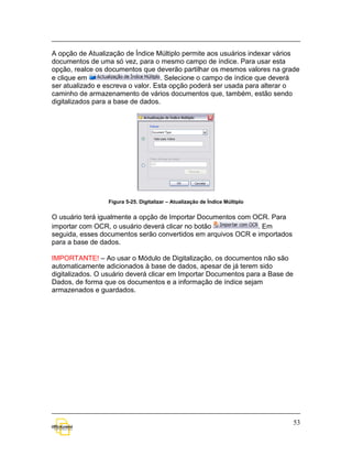 A opção de Atualização de Índice Múltiplo permite aos usuários indexar vários
documentos de uma só vez, para o mesmo campo de índice. Para usar esta
opção, realce os documentos que deverão partilhar os mesmos valores na grade
e clique em                         . Selecione o campo de índice que deverá
ser atualizado e escreva o valor. Esta opção poderá ser usada para alterar o
caminho de armazenamento de vários documentos que, também, estão sendo
digitalizados para a base de dados.




                 Figura 5-25. Digitalizar – Atualização de Índice Múltiplo


O usuário terá igualmente a opção de Importar Documentos com OCR. Para
importar com OCR, o usuário deverá clicar no botão            . Em
seguida, esses documentos serão convertidos em arquivos OCR e importados
para a base de dados.

IMPORTANTE! – Ao usar o Módulo de Digitalização, os documentos não são
automaticamente adicionados à base de dados, apesar de já terem sido
digitalizados. O usuário deverá clicar em Importar Documentos para a Base de
Dados, de forma que os documentos e a informação de índice sejam
armazenados e guardados.




                                                                               53
 