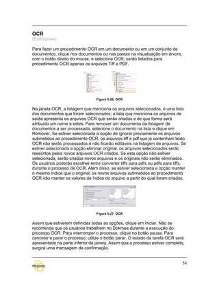 OCR
(Enterprise)

Para fazer um procedimento OCR em um documento ou em um conjunto de
documentos, clique nos documentos ou nas pastas na visualização em árvore,
com o botão direito do mouse, e selecione OCR; serão listados para
procedimento OCR apenas os arquivos Tiff e PDF.




                                 Figura 5-26. OCR


Na janela OCR, a listagem que menciona os arquivos selecionados, é uma lista
dos documentos que foram selecionados; a lista que menciona os arquivos de
saída apresenta os arquivos OCR que serão criados e de que forma será
atribuído um nome a estes. Para remover um documento da listagem de
documentos a ser processada, selecione o documento na lista e clique em
Remover. Se estiver selecionada a opção de ignorar previamente os arquivos
submetidos ao procedimento OCR, os arquivos tiff e pdf que já contenham texto
OCR não serão processados e não ficarão editáveis na listagem de arquivos. Se
estiver selecionada a opção eliminar original, os arquivos selecionados serão
reescritos pelos novos arquivos OCR criados. Se esta opção não estiver
selecionada, serão criados novos arquivos e os originais não serão eliminados.
Os usuários poderão escolher entre converter tiffs para pdfs ou pdfs para tiffs,
durante o processo de OCR. Além disso, se estiver selecionada a opção manter
o mesmo índice que o original, os novos arquivos submetidos ao procedimento
OCR irão manter os valores de índice do arquivo a partir do qual foram criados.




                                 Figura 5-27. OCR


Assim que estiverem definidas todas as opções, clique em iniciar. Não se
recomenda que os usuários trabalhem no Dokmee durante a execução do
processo OCR. Para interromper o processo, clique no botão pausa. Para
cancelar e parar o processo, utilize o botão parar. O estado da tarefa OCR será
apresentado na parte inferior da janela. Assim que o processo estiver completo,
surgirá uma mensagem de confirmação.


                                                                              54
 