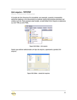 Unir arquivo - TIFF/PDF
(Home, Professional, Enterprise)

A função de Unir Arquivos foi concebida, por exemplo, quando é necessário
adicionar páginas a um documento ou quando vários documentos precisam ser
unidos num só. Para acessar esta função, vá até Editar>Unir Arquivo e selecione
ou Unir Tiffs ou Unir Pdfs.




                           Figura 5-28. Editar – Unir arquivo


Assim que estiver selecionado um tipo de arquivo, aparecerá a janela Unir
arquivo.




                       Figura 5-29. Editar – Janela Unir arquivos




                                                                            55
 