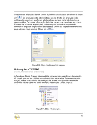 Selecione os arquivos a serem unidos a partir da visualização em árvore e clique
em       . Os arquivos serão adicionados à janela direita. Os arquivos serão
unidos pela ordem em que foram adicionados e surgem na janela Arquivos a
serem unidos. Escreva a informação de índice para o novo arquivo a ser criado.
Escreva um nome de arquivo para o novo arquivo e escolha se pretende
eliminar os arquivos originais que estão sendo unidos ou se pretende mantê-los
para além do novo arquivo. Clique em          .




                     Figura 5-30. Editar – Opções para Unir arquivos


Unir arquivo - TIFF/PDF
(Home, Professional, Enterprise)

A função de Dividir Arquivo foi concebida, por exemplo, quando um documento,
tiff ou pdf, precisa ser dividido em dois arquivos separados. Para acessar esta
função, realce o arquivo na visualização em árvore principal que deverá ser
dividido e vá até Editar na barra do menu e selecione Dividir Arquivo.




                           Figura 5-31. Editar – Dividir arquivo



                                                                              56
 