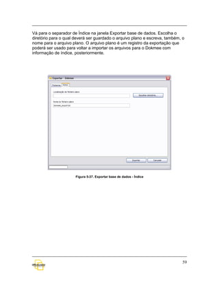 Vá para o separador de Índice na janela Exportar base de dados. Escolha o
diretório para o qual deverá ser guardado o arquivo plano e escreva, também, o
nome para o arquivo plano. O arquivo plano é um registro da exportação que
poderá ser usado para voltar a importar os arquivos para o Dokmee com
informação de índice, posteriormente.




                      Figura 5-37. Exportar base de dados - Índice




                                                                             59
 