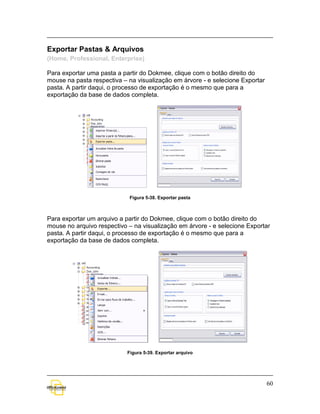 Exportar Pastas & Arquivos
(Home, Professional, Enterprise)

Para exportar uma pasta a partir do Dokmee, clique com o botão direito do
mouse na pasta respectiva – na visualização em árvore - e selecione Exportar
pasta. A partir daqui, o processo de exportação é o mesmo que para a
exportação da base de dados completa.




                             Figura 5-38. Exportar pasta



Para exportar um arquivo a partir do Dokmee, clique com o botão direito do
mouse no arquivo respectivo – na visualização em árvore - e selecione Exportar
pasta. A partir daqui, o processo de exportação é o mesmo que para a
exportação da base de dados completa.




                            Figura 5-39. Exportar arquivo




                                                                               60
 