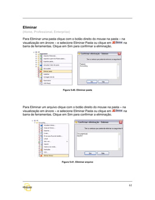 Eliminar
(Home, Professional, Enterprise)

Para Eliminar uma pasta clique com o botão direito do mouse na pasta – na
visualização em árvore – e selecione Eliminar Pasta ou clique em        na
barra de ferramentas. Clique em Sim para confirmar a eliminação.




                             Figura 5-40. Eliminar pasta




Para Eliminar um arquivo clique com o botão direito do mouse na pasta – na
visualização em árvore – e selecione Eliminar Pasta ou clique em         na
barra de ferramentas. Clique em Sim para confirmar a eliminação.




                            Figura 5-41. Eliminar arquivo




                                                                              61
 