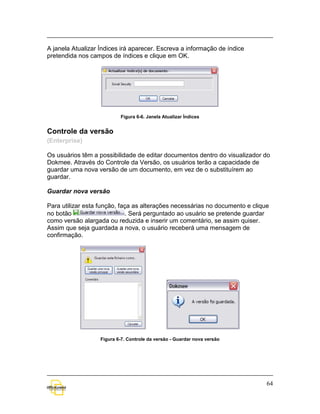 A janela Atualizar Índices irá aparecer. Escreva a informação de índice
pretendida nos campos de índices e clique em OK.




                           Figura 6-6. Janela Atualizar Índices


Controle da versão
(Enterprise)

Os usuários têm a possibilidade de editar documentos dentro do visualizador do
Dokmee. Através do Controle da Versão, os usuários terão a capacidade de
guardar uma nova versão de um documento, em vez de o substituírem ao
guardar.

Guardar nova versão

Para utilizar esta função, faça as alterações necessárias no documento e clique
no botão                     . Será perguntado ao usuário se pretende guardar
como versão alargada ou reduzida e inserir um comentário, se assim quiser.
Assim que seja guardada a nova, o usuário receberá uma mensagem de
confirmação.




                   Figura 6-7. Controle da versão - Guardar nova versão




                                                                              64
 