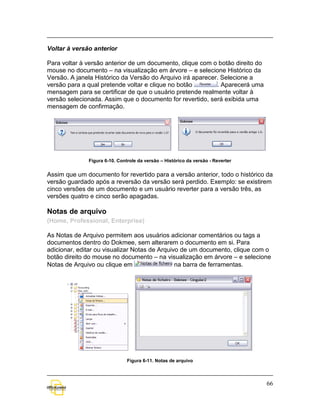 Voltar à versão anterior

Para voltar à versão anterior de um documento, clique com o botão direito do
mouse no documento – na visualização em árvore – e selecione Histórico da
Versão. A janela Histórico da Versão do Arquivo irá aparecer. Selecione a
versão para a qual pretende voltar e clique no botão        . Aparecerá uma
mensagem para se certificar de que o usuário pretende realmente voltar à
versão selecionada. Assim que o documento for revertido, será exibida uma
mensagem de confirmação.




              Figura 6-10. Controle da versão – Histórico da versão - Reverter


Assim que um documento for revertido para a versão anterior, todo o histórico da
versão guardado após a reversão da versão será perdido. Exemplo: se existirem
cinco versões de um documento e um usuário reverter para a versão três, as
versões quatro e cinco serão apagadas.

Notas de arquivo
(Home, Professional, Enterprise)

As Notas de Arquivo permitem aos usuários adicionar comentários ou tags a
documentos dentro do Dokmee, sem alterarem o documento em si. Para
adicionar, editar ou visualizar Notas de Arquivo de um documento, clique com o
botão direito do mouse no documento – na visualização em árvore – e selecione
Notas de Arquivo ou clique em                  na barra de ferramentas.




                               Figura 6-11. Notas de arquivo



                                                                                 66
 