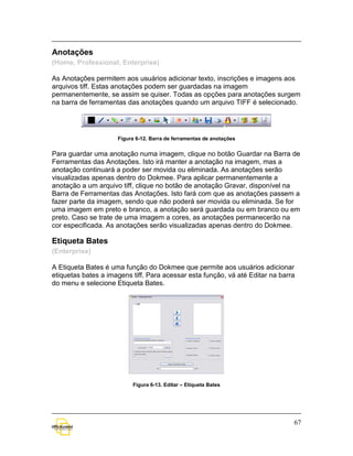 Anotações
(Home, Professional, Enterprise)

As Anotações permitem aos usuários adicionar texto, inscrições e imagens aos
arquivos tiff. Estas anotações podem ser guardadas na imagem
permanentemente, se assim se quiser. Todas as opções para anotações surgem
na barra de ferramentas das anotações quando um arquivo TIFF é selecionado.




                     Figura 6-12. Barra de ferramentas de anotações


Para guardar uma anotação numa imagem, clique no botão Guardar na Barra de
Ferramentas das Anotações. Isto irá manter a anotação na imagem, mas a
anotação continuará a poder ser movida ou eliminada. As anotações serão
visualizadas apenas dentro do Dokmee. Para aplicar permanentemente a
anotação a um arquivo tiff, clique no botão de anotação Gravar, disponível na
Barra de Ferramentas das Anotações. Isto fará com que as anotações passem a
fazer parte da imagem, sendo que não poderá ser movida ou eliminada. Se for
uma imagem em preto e branco, a anotação será guardada ou em branco ou em
preto. Caso se trate de uma imagem a cores, as anotações permanecerão na
cor especificada. As anotações serão visualizadas apenas dentro do Dokmee.

Etiqueta Bates
(Enterprise)

A Etiqueta Bates é uma função do Dokmee que permite aos usuários adicionar
etiquetas bates a imagens tiff. Para acessar esta função, vá até Editar na barra
do menu e selecione Etiqueta Bates.




                          Figura 6-13. Editar – Etiqueta Bates




                                                                               67
 