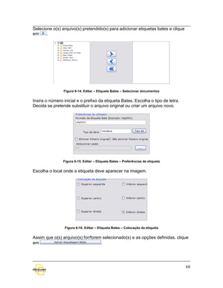 Selecione o(s) arquivo(s) pretendido(s) para adicionar etiquetas bates e clique
em     .




                Figura 6-14. Editar – Etiqueta Bates – Selecionar documentos


Insira o número inicial e o prefixo da etiqueta Bates. Escolha o tipo de letra.
Decida se pretende substituir o arquivo original ou criar um arquivo novo.




                Figura 6-15. Editar – Etiqueta Bates – Preferências de etiqueta


Escolha o local onde a etiqueta deve aparecer na imagem.




                 Figura 6-16. Editar – Etiqueta Bates – Colocação da etiqueta


Assim que o(s) arquivo(s) for/forem selecionado(s) e as opções definidas, clique
em                                 .




                                                                                  68
 