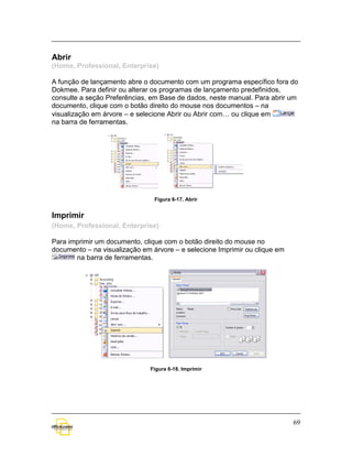 Abrir
(Home, Professional, Enterprise)

A função de lançamento abre o documento com um programa específico fora do
Dokmee. Para definir ou alterar os programas de lançamento predefinidos,
consulte a seção Preferências, em Base de dados, neste manual. Para abrir um
documento, clique com o botão direito do mouse nos documentos – na
visualização em árvore – e selecione Abrir ou Abrir com… ou clique em
na barra de ferramentas.




                                Figura 6-17. Abrir


Imprimir
(Home, Professional, Enterprise)

Para imprimir um documento, clique com o botão direito do mouse no
documento – na visualização em árvore – e selecione Imprimir ou clique em
       na barra de ferramentas.




                              Figura 6-18. Imprimir




                                                                            69
 