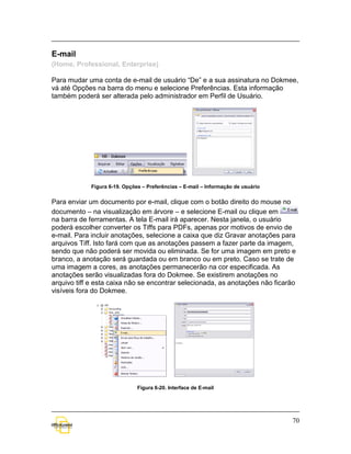 E-mail
(Home, Professional, Enterprise)

Para mudar uma conta de e-mail de usuário “De” e a sua assinatura no Dokmee,
vá até Opções na barra do menu e selecione Preferências. Esta informação
também poderá ser alterada pelo administrador em Perfil de Usuário.




            Figura 6-19. Opções – Preferências – E-mail – Informação de usuário


Para enviar um documento por e-mail, clique com o botão direito do mouse no
documento – na visualização em árvore – e selecione E-mail ou clique em
na barra de ferramentas. A tela E-mail irá aparecer. Nesta janela, o usuário
poderá escolher converter os Tiffs para PDFs, apenas por motivos de envio de
e-mail. Para incluir anotações, selecione a caixa que diz Gravar anotações para
arquivos Tiff. Isto fará com que as anotações passem a fazer parte da imagem,
sendo que não poderá ser movida ou eliminada. Se for uma imagem em preto e
branco, a anotação será guardada ou em branco ou em preto. Caso se trate de
uma imagem a cores, as anotações permanecerão na cor especificada. As
anotações serão visualizadas fora do Dokmee. Se existirem anotações no
arquivo tiff e esta caixa não se encontrar selecionada, as anotações não ficarão
visíveis fora do Dokmee.




                              Figura 6-20. Interface de E-mail




                                                                                  70
 