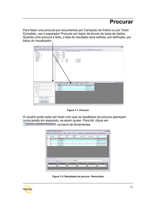 Procurar
Para fazer uma procura por documentos por Campo(s) de Índice ou por Texto
Completo, use o separador Procurar por baixo da árvore de base de dados.
Quando uma procura é feita, a lista do resultado será exibida, por definição, por
baixo do visualizador.




                                 Figura 7-1. Procurar


O usuário pode optar por fazer com que os resultados da procura apareçam
numa janela em separado, se assim quiser. Para tal, clique em
                        na barra de ferramentas.




                     Figura 7-2. Resultados da procura - Removidos



                                                                                71
 
