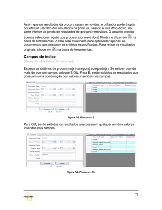 Assim que os resultados da procura sejam removidos, o utilizador poderá optar
por efetuar um filtro dos resultados da procura, usando a lista drop-down, na
parte inferior da janela de resultados de procura removidos. O usuário precisa
apenas selecionar aquilo que procura, por meio do(s) filtro(s), e clicar em na
barra de ferramentas. A lista será atualizada para apresentar apenas os
documentos que possuam os critérios especificados. Para retirar os resultados
originais, clique em   na barra de ferramentas.

Campos de índice
(Home, Professional, Enterprise)

Escreva os critérios de procura no(s) campo(s) adequado(s). Se estiver usando
mais do que um campo, coloque E/OU. Para E, serão exibidos os resultados que
possuam uma combinação dos valores inseridos nos campos.




                              Figura 7-3. Procurar - E


Para OU, serão exibidos os resultados que possuam qualquer um dos valores
inseridos nos campos.




                              Figura 7-4. Procurar - OU




                                                                             72
 