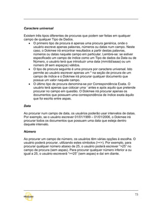 Caractere universal

Existem três tipos diferentes de procuras que podem ser feitas em qualquer
campo de qualquer Tipo de Dados.
   • O primeiro tipo de procura é apenas uma procura genérica, onde o
      usuário escreve apenas palavras, números ou datas num campo. Neste
      caso, o Dokmee irá encontrar resultados a partir destas palavras,
      números ou datas naquele campo em particular. Lembre-se: se estiver
      especificado um campo de índice como um Tipo de dados da Data ou de
      Número, o usuário terá que introduzir uma data (mm/dd/aaaa) ou um
      número (# sem espaços) válidos.
   • O tipo de procura seguinte é uma procura por caractere universal. Isto
      permite ao usuário escrever apenas um * na seção de procura de um
      campo de índice e o Dokmee irá procurar qualquer documento que
      possua um valor naquele campo.
   • O último tipo de procura denomina-se por Correspondência Exata. O
      usuário terá apenas que colocar uma ‘ antes e após aquilo que pretende
      procurar no campo em questão. O Dokmee irá procurar apenas os
      documentos que possuam uma correspondência de índice exata àquilo
      que foi escrito entre aspas.

Data

Ao procurar num campo de data, os usuários poderão usar intervalos de datas.
Por exemplo, se o usuário escrever 01/01/1999 – 01/01/2006, o Dokmee irá
procurar todos os documentos que possuam uma data que esteja dentro
daquele intervalo.

Número

Ao procurar um campo de número, os usuários têm várias opções à escolha. O
usuário poderá procurar, utilizando estes símbolos (><=). Por exemplo, para
procurar qualquer número abaixo de 25, o usuário poderá escrever “>25” no
campo de procura (sem aspas). Para procurar qualquer número inferior a ou
igual a 25, o usuário escreverá “>=25” (sem aspas) e daí em diante.




                                                                           73
 