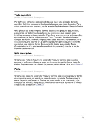 Texto completo
(Home, Professional, Enterprise)

Por definição, o Dokmee está concebido para fazer uma extração de texto
completo de todos os documentos importados para uma base de dados. Para
ativar e desativar esta função consulte a seção Preferências em Base de Dados.

Uma procura de texto completa permite aos usuários procurar documentos,
procurando por determinadas palavras ou expressões que possam estar
incluídas no documento em questão. Para fazer uma procura de texto completo
de uma base de dados, utilize o campo Texto Completo, listado abaixo dos
campos de índices, no menu de procura da base de dados. Por exemplo, se o
usuário escrever a palavra “e”, o Dokmee procurará por qualquer documento
que inclua esta palavra dentro do documento, desde que a opção Texto
Completo tenha sido selecionada quando da Importação (consultar a seção
Importar deste manual).

Nota do arquivo
(Home, Professional, Enterprise)

O Campo de Nota do Arquivo no separador Procurar permite aos usuários
procurar o texto nas notas do arquivo em documentos existentes na base de
dados. Basta escrever os critérios de procura pretendidos e clicar em            .

Pasta
(Home, Professional, Enterprise)

O Campo de pasta no separador Procurar permite aos usuários procurar dentro
de uma única pasta em vez de na base de dados completa. Basta escrever o
nome da pasta no Campo da Pasta e escrever o valor a ser procurado no(s)
campo(s) de índice(s) adequado(s), certificando-se de que a palavra “E” esteja
selecionada, e clicar em        .




                                                                             74
 
