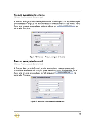 Procura avançada de sistema
(Home, Professional, Enterprise)

A Procura Avançada de Sistema permite aos usuários procurar documentos por
propriedades do arquivo em documentos existentes numa base de dados. Para
fazer uma procura avançada de sistema, clique em                     no
separador Procurar.




                  Figura 7-5. Procurar – Procura Avançada de Sistema


Procura avançada de e-mail
(Home, Professional, Enterprise)

A Procura Avançada de E-mail permite aos usuários procurar por e-mails,
enviando e recebendo informação que é extraída quando é importada. Para
fazer uma procura avançada de e-mail, clique em                      no
separador Procurar.




                  Figura 7-6. Procurar – Procura Avançada de E-mail




                                                                          75
 