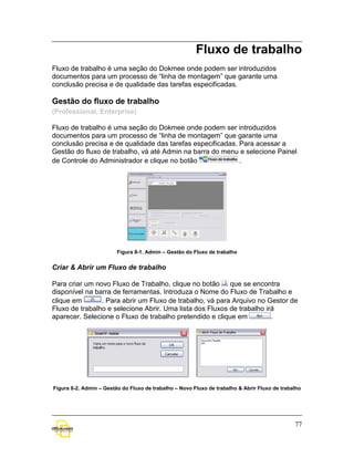 Fluxo de trabalho
Fluxo de trabalho é uma seção do Dokmee onde podem ser introduzidos
documentos para um processo de “linha de montagem” que garante uma
conclusão precisa e de qualidade das tarefas especificadas.

Gestão do fluxo de trabalho
(Professional, Enterprise)

Fluxo de trabalho é uma seção do Dokmee onde podem ser introduzidos
documentos para um processo de “linha de montagem” que garante uma
conclusão precisa e de qualidade das tarefas especificadas. Para acessar a
Gestão do fluxo de trabalho, vá até Admin na barra do menu e selecione Painel
de Controle do Administrador e clique no botão              .




                         Figura 8-1. Admin – Gestão do Fluxo de trabalho


Criar & Abrir um Fluxo de trabalho

Para criar um novo Fluxo de Trabalho, clique no botão     que se encontra
disponível na barra de ferramentas. Introduza o Nome do Fluxo de Trabalho e
clique em       . Para abrir um Fluxo de trabalho, vá para Arquivo no Gestor de
Fluxo de trabalho e selecione Abrir. Uma lista dos Fluxos de trabalho irá
aparecer. Selecione o Fluxo de trabalho pretendido e clique em          .




Figura 8-2. Admin – Gestão do Fluxo de trabalho – Novo Fluxo de trabalho & Abrir Fluxo de trabalho




                                                                                               77
 