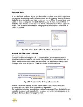 Observar Pasta

A função Observar Pasta é uma função que irá monitorar uma pasta numa base
de dados e, automaticamente, retirar documentos dessa pasta para um fluxo de
trabalho. Uma pasta só poderá ser observada por um Fluxo de trabalho de cada
vez e os itens nessa pasta não poderão fazer parte de mais nenhum Fluxo de
trabalho. Para ativar a opção Observar Pasta, selecione “Usar Opção Observar
Pasta”. Vai aparecer uma caixa de diálogo para que você possa selecionar a
pasta a observar.




             Figura 8-5. Admin – Gestão do Fluxo de trabalho – Observar pasta


Enviar para fluxo de trabalho
(Professional, Enterprise)
Para enviar documentos para um Fluxo de trabalho, realce os documentos
pretendidos na visualização em árvore. Vá para Fluxo de trabalho na barra do
menu e selecione Enviar para fluxo de trabalho. Os documentos não poderão
fazer parte de mais do que um Fluxo de trabalho simultaneamente.




                Figura 8-6. Fluxo de trabalho – Enviar para fluxo de trabalho


Assim que os documentos tenham sido adicionados ao Fluxo de trabalho,
aguardarão no primeiro passo até serem processados.
Se o administrador tiver a opção de e-mail definida para o Fluxo de trabalho em
questão, todos os usuários atribuídos ao passo um serão notificados acerca da
chegada de novos documentos por e-mail.


                                                                                79
 