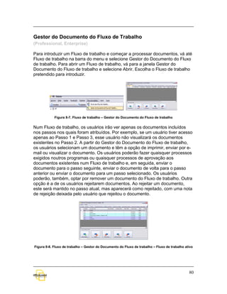 Gestor do Documento do Fluxo de Trabalho
(Professional, Enterprise)

Para introduzir um Fluxo de trabalho e começar a processar documentos, vá até
Fluxo de trabalho na barra do menu e selecione Gestor do Documento do Fluxo
de trabalho. Para abrir um Fluxo de trabalho, vá para a janela Gestor do
Documento do Fluxo de trabalho e selecione Abrir. Escolha o Fluxo de trabalho
pretendido para introduzir.




            Figura 8-7. Fluxo de trabalho – Gestor do Documento do Fluxo de trabalho


Num Fluxo de trabalho, os usuários irão ver apenas os documentos incluídos
nos passos nos quais foram atribuídos. Por exemplo, se um usuário tiver acesso
apenas ao Passo 1 e Passo 3, esse usuário não visualizará os documentos
existentes no Passo 2. A partir do Gestor do Documento do Fluxo de trabalho,
os usuários selecionam um documento e têm a opção de imprimir, enviar por e-
mail ou visualizar o documento. Os usuários poderão fazer quaisquer processos
exigidos noutros programas ou quaisquer processos de aprovação aos
documentos existentes num Fluxo de trabalho e, em seguida, enviar o
documento para o passo seguinte, enviar o documento de volta para o passo
anterior ou enviar o documento para um passo selecionado. Os usuários
poderão, também, optar por remover um documento do Fluxo de trabalho. Outra
opção é a de os usuários rejeitarem documentos. Ao rejeitar um documento,
este será mantido no passo atual, mas aparecerá como rejeitado, com uma nota
de rejeição deixada pelo usuário que rejeitou o documento.




Figura 8-8. Fluxo de trabalho – Gestor do Documento do Fluxo de trabalho – Fluxo de trabalho ativo




                                                                                               80
 