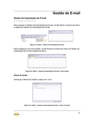 Gestão de E-mail
Gestor de Importação de E-mail
(Professional, Enterprise)

Para acessar o Gestor de Importação de E-mail, vá até Admin na barra do menu
e selecione Gestor de Importação de E-mail.




                    Figura 9-1. Admin – Gestor de Importação de E-mail


Para configurar uma nova tarefa, vá até Arquivo na barra do menu do Gestor de
Importação de E-mail e selecione Novo.




             Figura 9-2. Admin – Gestor de Importação de E-mail – Nova tarefa


Nome da tarefa

Introduza o Nome da Tarefa e clique em              .




            Figura 9-3. Admin – Gestor de Importação de E-mail – Nome da tarefa




                                                                                  81
 