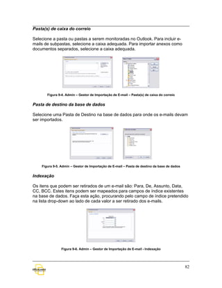 Pasta(s) de caixa do correio

Selecione a pasta ou pastas a serem monitoradas no Outlook. Para incluir e-
mails de subpastas, selecione a caixa adequada. Para importar anexos como
documentos separados, selecione a caixa adequada.




       Figura 9-4. Admin – Gestor de Importação de E-mail – Pasta(s) de caixa do correio


Pasta de destino da base de dados

Selecione uma Pasta de Destino na base de dados para onde os e-mails devam
ser importados.




    Figura 9-5. Admin – Gestor de Importação de E-mail – Pasta de destino da base de dados


Indexação

Os itens que podem ser retirados de um e-mail são: Para, De, Assunto, Data,
CC, BCC. Estes itens podem ser mapeados para campos de índice existentes
na base de dados. Faça esta ação, procurando pelo campo de índice pretendido
na lista drop-down ao lado de cada valor a ser retirado dos e-mails.




                Figura 9-6. Admin – Gestor de Importação de E-mail - Indexação




                                                                                             82
 