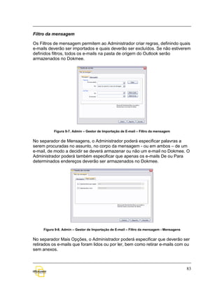 Filtro da mensagem

Os Filtros de mensagem permitem ao Administrador criar regras, definindo quais
e-mails deverão ser importados e quais deverão ser excluídos. Se não estiverem
definidos filtros, todos os e-mails na pasta de origem do Outlook serão
armazenados no Dokmee.




           Figura 9-7. Admin – Gestor de Importação de E-mail – Filtro da mensagem


No separador de Mensagens, o Administrador poderá especificar palavras a
serem procuradas no assunto, no corpo da mensagem - ou em ambos – de um
e-mail, de modo a decidir se deverá armazenar ou não um e-mail no Dokmee. O
Administrador poderá também especificar que apenas os e-mails De ou Para
determinados endereços deverão ser armazenados no Dokmee.




     Figura 9-8. Admin – Gestor de Importação de E-mail – Filtro da mensagem - Mensagens


No separador Mais Opções, o Administrador poderá especificar que deverão ser
retirados os e-mails que foram lidos ou por ler, bem como retirar e-mails com ou
sem anexos.



                                                                                           83
 