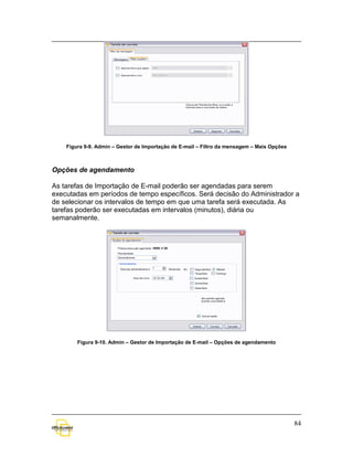 Figura 9-9. Admin – Gestor de Importação de E-mail – Filtro da mensagem – Mais Opções



Opções de agendamento

As tarefas de Importação de E-mail poderão ser agendadas para serem
executadas em períodos de tempo específicos. Será decisão do Administrador a
de selecionar os intervalos de tempo em que uma tarefa será executada. As
tarefas poderão ser executadas em intervalos (minutos), diária ou
semanalmente.




        Figura 9-10. Admin – Gestor de Importação de E-mail – Opções de agendamento




                                                                                            84
 