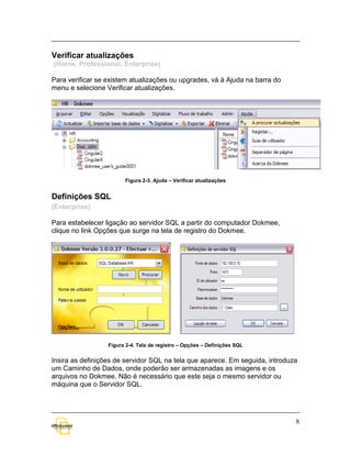 Verificar atualizações
(Home, Professional, Enterprise)

Para verificar se existem atualizações ou upgrades, vá à Ajuda na barra do
menu e selecione Verificar atualizações.




                        Figura 2-3. Ajuda – Verificar atualizações


Definições SQL
(Enterprise)

Para estabelecer ligação ao servidor SQL a partir do computador Dokmee,
clique no link Opções que surge na tela de registro do Dokmee.




                  Figura 2-4. Tela de registro – Opções – Definições SQL


Insira as definições de servidor SQL na tela que aparece. Em seguida, introduza
um Caminho de Dados, onde poderão ser armazenadas as imagens e os
arquivos no Dokmee. Não é necessário que este seja o mesmo servidor ou
máquina que o Servidor SQL.




                                                                              8
 
